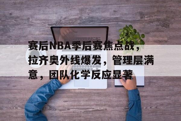 开元体育官网-赛后NBA季后赛焦点战，拉齐奥外线爆发，管理层满意，团队化学反应显著(尤文vs拉齐奥比赛直播)